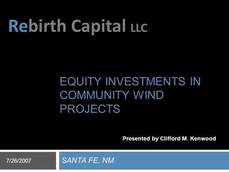 Rebirth Capital LLC EQUITY INVESTMENTS IN COMMUNITY WIND PROJECTS SANTA FE, NM 7/26/2007 Presented by Clifford M. Kenwood.
