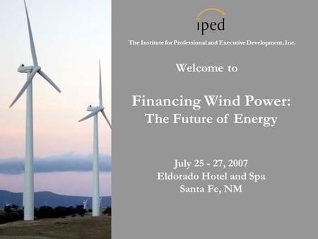 The Institute for Professional and Executive Development, Inc. Welcome to Financing Wind Power: The Future of Energy July 25 - 27, 2007 Eldorado Hotel.