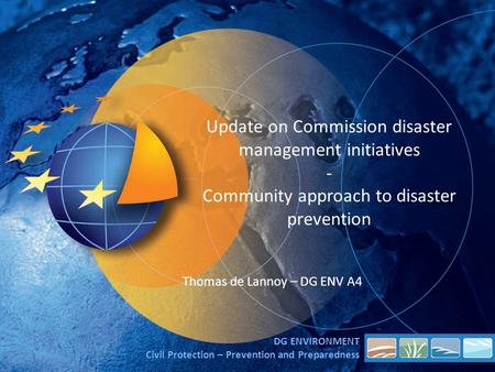 Update on Commission disaster management initiatives - Community approach to disaster prevention Thomas de Lannoy – DG ENV A4 DG ENVIRONMENT Civil Protection.
