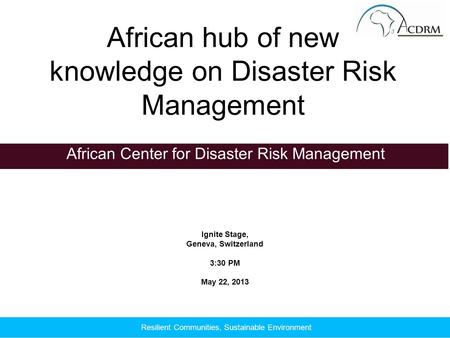 Ignite Stage, Geneva, Switzerland 3:30 PM May 22, 2013 African Center for Disaster Risk Management African hub of new knowledge on Disaster Risk Management.