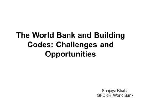 The World Bank and Building Codes: Challenges and Opportunities Sanjaya Bhatia GFDRR, World Bank.