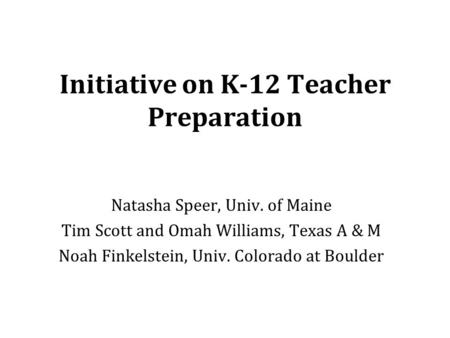 Initiative on K-12 Teacher Preparation Natasha Speer, Univ. of Maine Tim Scott and Omah Williams, Texas A & M Noah Finkelstein, Univ. Colorado at Boulder.