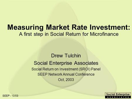 SEEP - 10/03 Measuring Market Rate Investment: A first step in Social Return for Microfinance Drew Tulchin Social Enterprise Associates Social Return on.