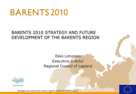 Strategies & actions for macro-regions BSR INTERREG III B BARENTS 2010 STRATEGY AND FUTURE DEVELOPMENT OF THE BARENTS REGION Esko Lotvonen Executive director.