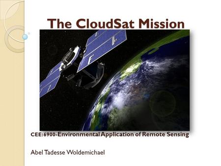 The CloudSat Mission The CloudSat Mission CEE: 6900 -Environmental Application of Remote Sensing Abel Tadesse Woldemichael.