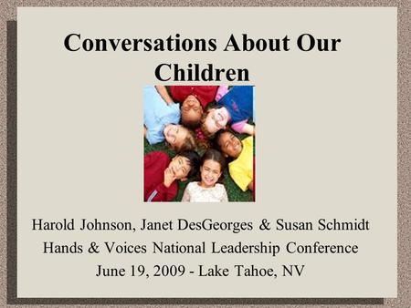 Conversations About Our Children Harold Johnson, Janet DesGeorges & Susan Schmidt Hands & Voices National Leadership Conference June 19, 2009 - Lake Tahoe,