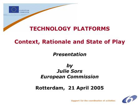 Support for the coordination of activities TECHNOLOGY PLATFORMS Context, Rationale and State of Play Presentation by Julie Sors European Commission Rotterdam,
