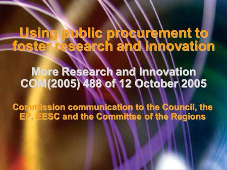 Using public procurement to foster research and innovation More Research and Innovation COM(2005) 488 of 12 October 2005 Commission communication to the.