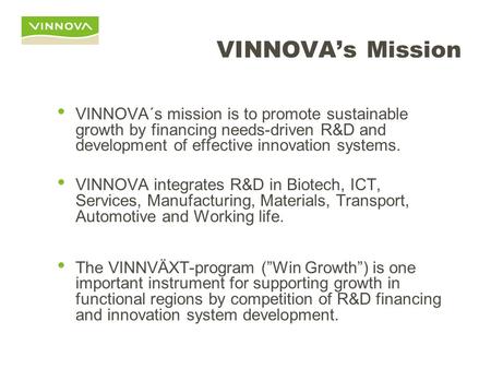 VINNOVA’s Mission VINNOVA´s mission is to promote sustainable growth by financing needs-driven R&D and development of effective innovation systems. VINNOVA.