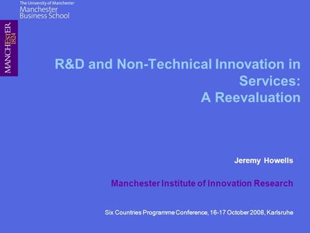 R&D and Non-Technical Innovation in Services: A Reevaluation Jeremy Howells Manchester Institute of Innovation Research Six Countries Programme Conference,