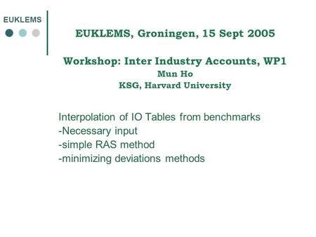 EUKLEMS EUKLEMS, Groningen, 15 Sept 2005 Workshop: Inter Industry Accounts, WP1 Mun Ho KSG, Harvard University Interpolation of IO Tables from benchmarks.