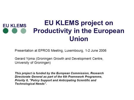 EU KLEMS project on Productivity in the European Union Presentation at EPROS Meeting, Luxembourg, 1-2 June 2006 Gerard Ypma (Groningen Growth and Development.