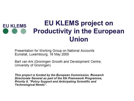 EU KLEMS project on Productivity in the European Union Presentation for Working Group on National Accounts Eurostat, Luxembourg, 16 May 2005 Bart van Ark.