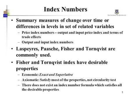 1 Index Numbers Summary measures of change over time or differences in levels in set of related variables –Price index numbers – output and input price.