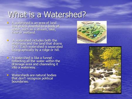 What is a Watershed? A watershed is an area of land that drains downhill to a body of water, such as a stream, lake, river or wetland.  A watershed includes.