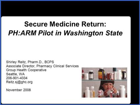 Name Secure Medicine Return: PH:ARM Pilot in Washington State Shirley Reitz, Pharm.D., BCPS Associate Director, Pharmacy Clinical Services Group Health.