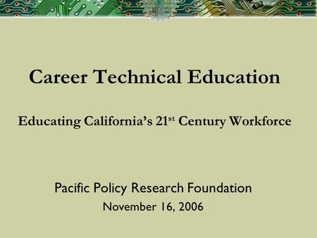 Career Technical Education Educating Californias 21 st Century Workforce Pacific Policy Research Foundation November 16, 2006.