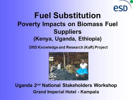 Fuel Substitution Poverty Impacts on Biomass Fuel Suppliers (Kenya, Uganda, Ethiopia) DfID Knowledge and Research (KaR) Project Uganda 2 nd National Stakeholders.