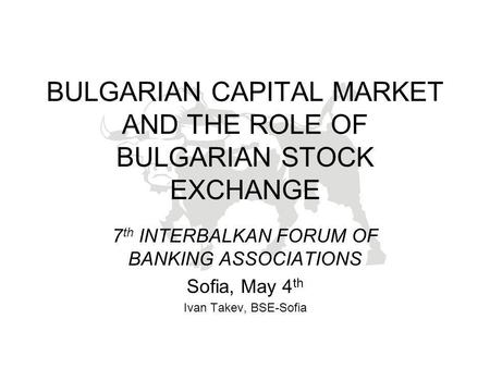 BULGARIAN CAPITAL MARKET AND THE ROLE OF BULGARIAN STOCK EXCHANGE 7 th INTERBALKAN FORUM OF BANKING ASSOCIATIONS Sofia, May 4 th Ivan Takev, BSE-Sofia.