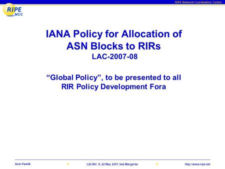 RIPE Network Coordination Centre Axel Pawlik LACNIC X, 22 May 2007, Isla Margarita IANA Policy for Allocation of ASN Blocks to RIRs.