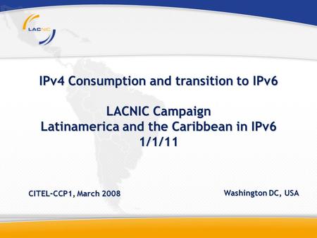 IPv4 Consumption and transition to IPv6 LACNIC Campaign Latinamerica and the Caribbean in IPv6 1/1/11 CITEL–CCP1, March 2008 Washington DC, USA.