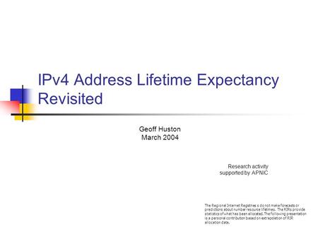 IPv4 Address Lifetime Expectancy Revisited Geoff Huston March 2004 Research activity supported by APNIC The Regional Internet Registries s do not make.