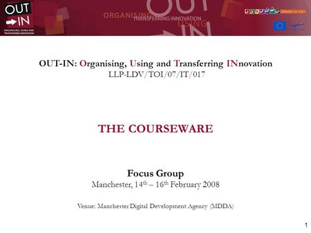 1 OUT-IN: Organising, Using and Transferring INnovation LLP-LDV/TOI/07/IT/017 THE COURSEWARE Focus Group Manchester, 14 th – 16 th February 2008 Venue: