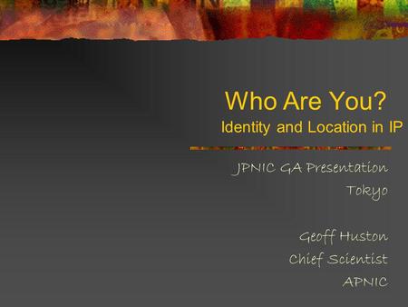 Who Are You? JPNIC GA Presentation Tokyo Geoff Huston Chief Scientist APNIC Identity and Location in IP.