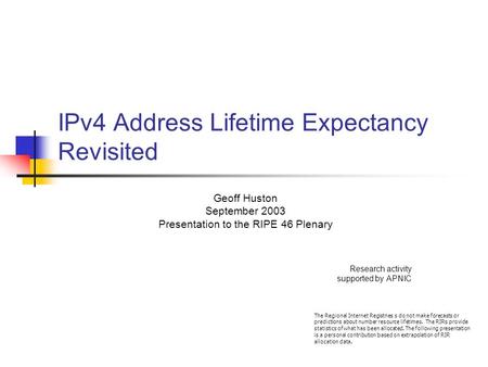 IPv4 Address Lifetime Expectancy Revisited Geoff Huston September 2003 Presentation to the RIPE 46 Plenary Research activity supported by APNIC The Regional.