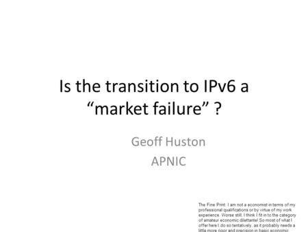 Is the transition to IPv6 a market failure ? Geoff Huston APNIC The Fine Print: I am not a economist in terms of my professional qualifications or by virtue.