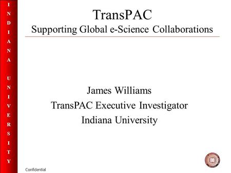 INDIANAUNIVERSITYINDIANAUNIVERSITY Confidential TransPAC Supporting Global e-Science Collaborations James Williams TransPAC Executive Investigator Indiana.
