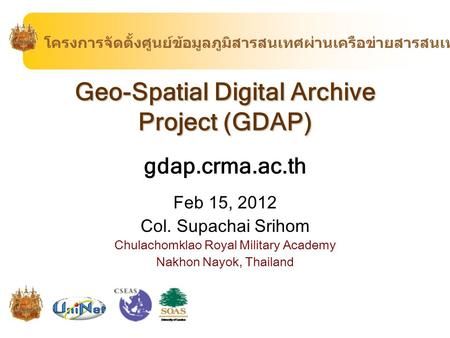 Geo-Spatial Digital Archive Project (GDAP) gdap.crma.ac.th Feb 15, 2012 Col. Supachai Srihom Chulachomklao Royal Military Academy Nakhon Nayok, Thailand.