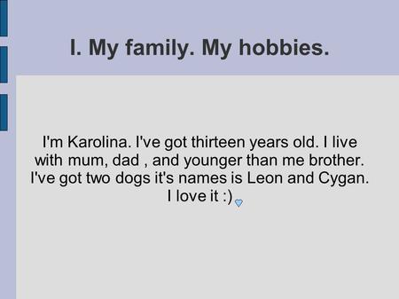 I. My family. My hobbies. I'm Karolina. I've got thirteen years old. I live with mum, dad, and younger than me brother. I've got two dogs it's names is.