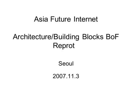 Asia Future Internet Architecture/Building Blocks BoF Reprot Seoul 2007.11.3.
