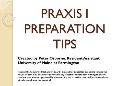 PRAXIS I PREPARATION TIPS Created by Peter Osborne, Resident Assistant University of Maine at Farmington I would like to submit this bulletin board I created.