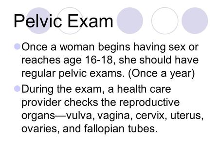 Pelvic Exam Once a woman begins having sex or reaches age 16-18, she should have regular pelvic exams. (Once a year) During the exam, a health care provider.