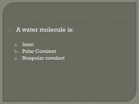 1. A water molecule is: a. Ionic b. Polar Covalent c. Nonpolar covalent.