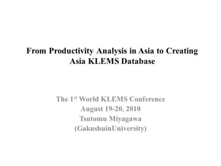 From Productivity Analysis in Asia to Creating Asia KLEMS Database The 1 st World KLEMS Conference August 19-20, 2010 Tsutomu Miyagawa (GakushuinUniversity)