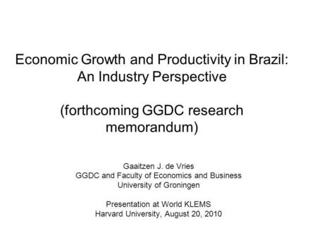 Economic Growth and Productivity in Brazil: An Industry Perspective (forthcoming GGDC research memorandum) Gaaitzen J. de Vries GGDC and Faculty of Economics.