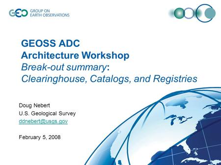 GEOSS ADC Architecture Workshop Break-out summary: Clearinghouse, Catalogs, and Registries Doug Nebert U.S. Geological Survey February.