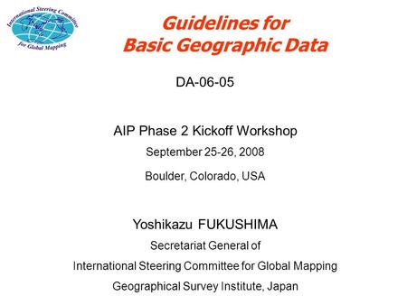Guidelines for Basic Geographic Data DA-06-05 AIP Phase 2 Kickoff Workshop September 25-26, 2008 Boulder, Colorado, USA Yoshikazu FUKUSHIMA Secretariat.