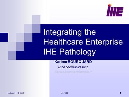 October, 11th 2006WHOIT1 Integrating the Healthcare Enterprise IHE Pathology Karima BOURQUARD USER COCHAIR- FRANCE