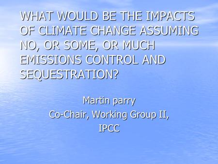 WHAT WOULD BE THE IMPACTS OF CLIMATE CHANGE ASSUMING NO, OR SOME, OR MUCH EMISSIONS CONTROL AND SEQUESTRATION? Martin parry Co-Chair, Working Group II,