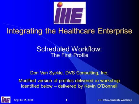 Sept 13-15, 2004IHE Interoperability Workshop 1 Integrating the Healthcare Enterprise Scheduled Workflow: The First Profile Don Van Syckle, DVS Consulting,