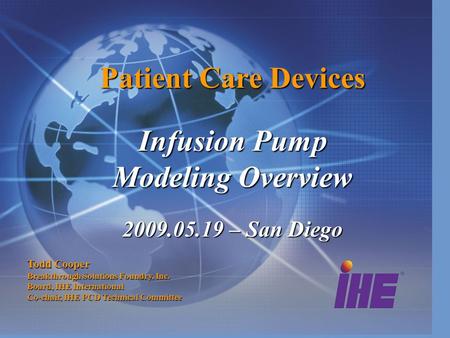 Patient Care Devices Infusion Pump Modeling Overview 2009.05.19 – San Diego Todd Cooper Breakthrough Solutions Foundry, Inc. Board, IHE International Co-chair,