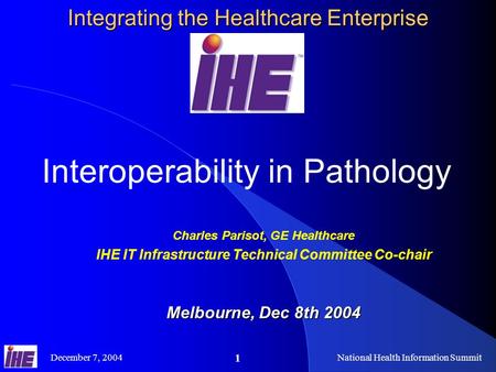 December 7, 2004National Health Information Summit 1 Integrating the Healthcare Enterprise Interoperability in Pathology Charles Parisot, GE Healthcare.