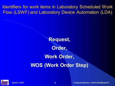 April 4, 2005François Macary - AGFA Healthcare IT 1 Identifiers for work items in Laboratory Scheduled Work Flow (LSWF) and Laboratory Device Automation.