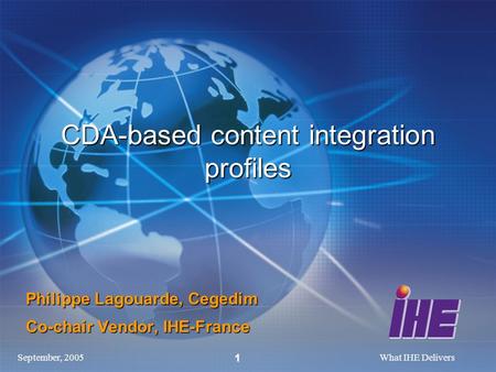 September, 2005What IHE Delivers 1 CDA-based content integration profiles Philippe Lagouarde, Cegedim Co-chair Vendor, IHE-France.