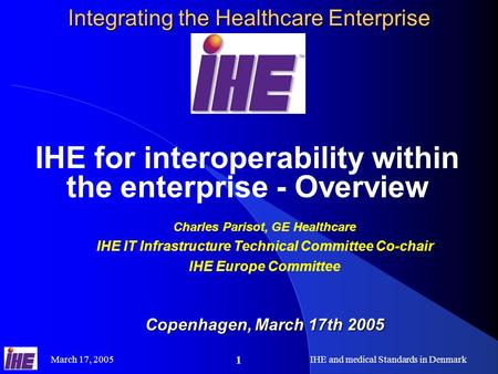 March 17, 2005IHE and medical Standards in Denmark 1 Integrating the Healthcare Enterprise IHE for interoperability within the enterprise - Overview Charles.