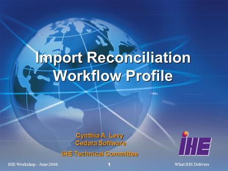 IHE Workshop – June 2006What IHE Delivers 1 Cynthia A. Levy Cedara Software IHE Technical Committee Import Reconciliation Workflow Profile.